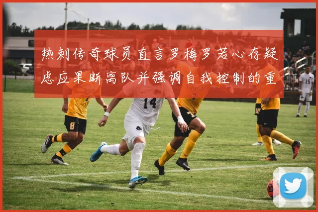 热刺传奇球员直言罗梅罗若心存疑虑应果断离队并强调自我控制的重要性