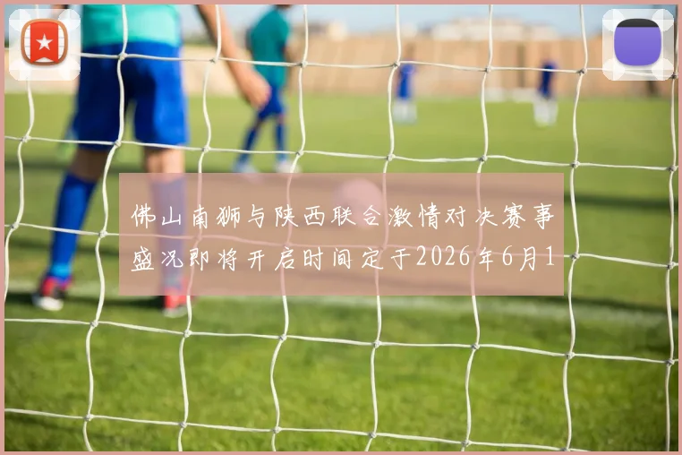 佛山南狮与陕西联合激情对决赛事盛况即将开启时间定于2026年6月14日周日晚上七点半