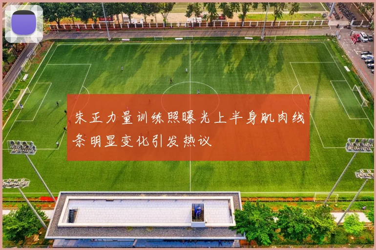 朱正力量训练照曝光上半身肌肉线条明显变化引发热议