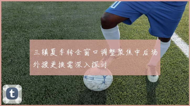 三镇夏季转会窗口调整聚焦中后场外援更换需深入探讨