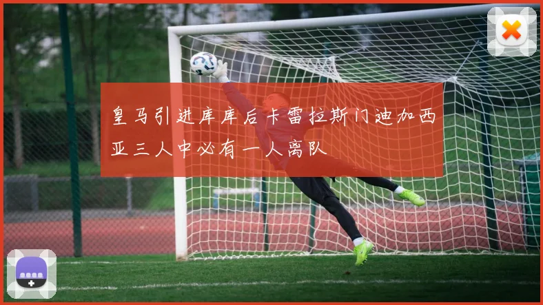 皇马引进库库后卡雷拉斯门迪加西亚三人中必有一人离队