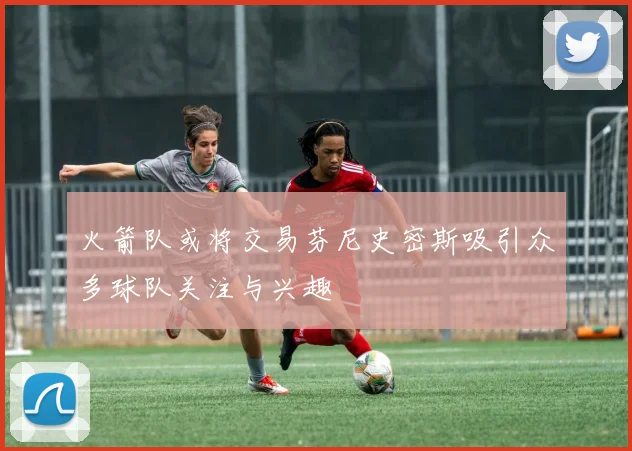 火箭队或将交易芬尼史密斯吸引众多球队关注与兴趣