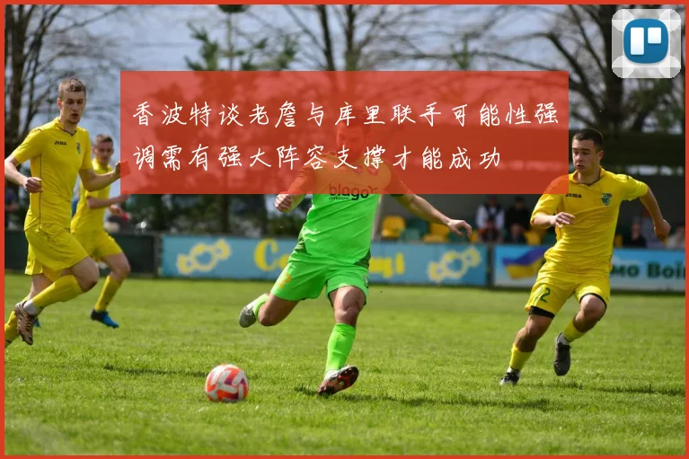 香波特谈老詹与库里联手可能性强调需有强大阵容支撑才能成功