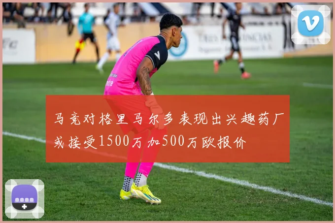 马竞对格里马尔多表现出兴趣药厂或接受1500万加500万欧报价