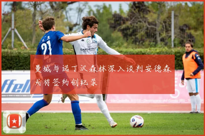 曼城与诺丁汉森林深入谈判安德森或将签约创纪录